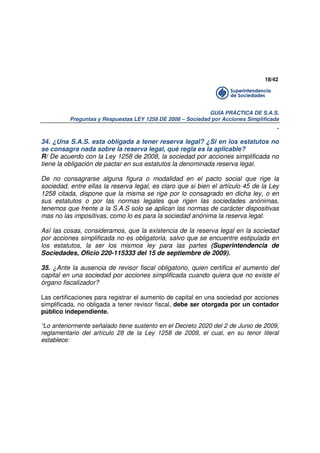 18/42

GUÍA PRÁCTICA DE S.A.S.
Preguntas y Respuestas LEY 1258 DE 2008 – Sociedad por Acciones Simplificada

.
34. ¿Una S.A.S. esta obligada a tener reserva legal? ¿Si en los estatutos no
se consagra nada sobre la reserva legal, qué regla es la aplicable?
R/ De acuerdo con la Ley 1258 de 2008, la sociedad por acciones simplificada no
tiene la obligación de pactar en sus estatutos la denominada reserva legal.
De no consagrarse alguna figura o modalidad en el pacto social que rige la
sociedad, entre ellas la reserva legal, es claro que si bien el artículo 45 de la Ley
1258 citada, dispone que la misma se rige por lo consagrado en dicha ley, o en
sus estatutos o por las normas legales que rigen las sociedades anónimas,
tenemos que frente a la S.A.S solo se aplican las normas de carácter dispositivas
mas no las impositivas, como lo es para la sociedad anónima la reserva legal.
Así las cosas, consideramos, que la existencia de la reserva legal en la sociedad
por acciones simplificada no es obligatoria, salvo que se encuentre estipulada en
los estatutos, la ser los mismos ley para las partes (Superintendencia de
Sociedades, Oficio 220-115333 del 15 de septiembre de 2009).
35. ¿Ante la ausencia de revisor fiscal obligatorio, quien certifica el aumento del
capital en una sociedad por acciones simplificada cuando quiera que no existe el
órgano fiscalizador?
Las certificaciones para registrar el aumento de capital en una sociedad por acciones
simplificada, no obligada a tener revisor fiscal, debe ser otorgada por un contador
público independiente.
“Lo anteriormente señalado tiene sustento en el Decreto 2020 del 2 de Junio de 2009,
reglamentario del artículo 28 de la Ley 1258 de 2009, el cual, en su tenor literal
establece:

 