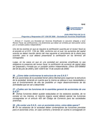 19/42

GUÍA PRÁCTICA DE S.A.S.
Preguntas y Respuestas LEY 1258 DE 2008 – Sociedad por Acciones Simplificada

.
“…Artículo 3° Cuando una Sociedad por Acciones Simplificada no estuviere obligada a tener
.
Revisor Fiscal, las certificaciones y los dictámenes que deban ser emitidos por éste podrán serlos
por un contador público independiente.”

Uno de los eventos en que se requiere la certificación suscrita por el revisor fiscal es
el previsto en el D.R. 1154 de 1984, conforme con el cual, los aumentos del capital
suscrito se deben inscribir dentro del mes siguiente al vencimiento de la oferta para
suscribir, para lo cual deberá presentarse la certificación en los términos allí
consagrados.
Luego, en los casos en que en una sociedad por acciones simplificada no sea
obligatoria la presencia del revisor fiscal, la certificación de aumento de capital debe
ser preparada y firmada por un contador público independiente. (Oficio 220-099852
del 20 de julio de 2009 y 220-123673 de 14 de octubre de 2009)

36. ¿Cómo debe conformarse la estructura de una S.A.S.?
R/ Los accionistas de la sociedad tienen plena libertad para organizar la estructura
de la sociedad, teniendo en cuenta que la misma se adecue a sus necesidades y
que el funcionamiento de ella les posibilite un mejor desenvolvimiento de las
actividades que se van a desarrollar.
37. ¿Cuáles son las funciones de la asamblea general de accionistas de una
S.A.S?
R/ Dichas funciones deben quedar estipuladas en los estatutos sociales, de no
constar en los mismos, el máximo órgano social deberá ejercer las funciones
consagradas en el artículo 420 del Código de Comercio para las sociedades
anónimas.
38 ¿De contar una S.A.S., con un accionista único, cómo debe operar?
R/ En los estatutos de la sociedad deben contemplarse las funciones previstas
para el accionista único, en caso contrario y teniendo en cuenta lo consagrado en

 
