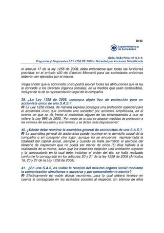 20/42

GUÍA PRÁCTICA DE S.A.S.
Preguntas y Respuestas LEY 1258 DE 2008 – Sociedad por Acciones Simplificada

.
el artículo 17 de la ley 1258 de 2008, debe entenderse que todas las funciones
previstas en el artículo 420 del Estatuto Mercantil para las sociedades anónimas
deberán ser ejercidas por el mismo.
Valga anotar que el accionista único podrá ejercer todas las atribuciones que la ley
le concede a los diversos órganos sociales, en la medida que sean compatibles,
incluyendo la de la representación legal de la compañía.
39. ¿La Ley 1258 de 2008, consagra algún tipo de protección para un
accionista único de una S.A.S.?
R/ La Ley 1258 citada, de manera expresa consagra una protección especial para
el accionista único que conforma una sociedad por acciones simplificada, en el
evento en que se de frente al accionista alguna de las circunstancias a que se
refiere la Ley 986 de 2005, “Por medio de la cual se adoptan medidas de protección a
las victimas del secuestro y sus familias, y se dictan otras disposiciones”.

40. ¿Dónde debe reunirse la asamblea general de accionistas de una S.A.S.?
R/ La asamblea general de accionistas puede reunirse en el domicilio social de la
compañía o en cualquier otro lugar, aunque no se encuentre representada la
totalidad del capital social, siempre y cuando se halla permitido el ejercicio del
derecho de inspección que no podrá ser menor de cinco (5) días hábiles a la
realización de la misma, salvo que los estatutos estipulen una antelación superior
y la convocatoria en la cual debe incluirse el orden del día, se halla realizado
conforme lo consagrado en los artículos 20 y 21 de la ley 1258 de 2008 (Artículos
18, 20 y 21 de la Ley 1258 de 2008).
41. ¿En una S.A.S, es viable la reunión del máximo órgano social mediante
la comunicación simultanea o sucesiva y por consentimiento escrito?
R/ Efectivamente es viable dichas reuniones, para lo cual deberá tenerse en
cuenta lo consagrado en los estatutos sociales al respecto. En silencio de ellos

 