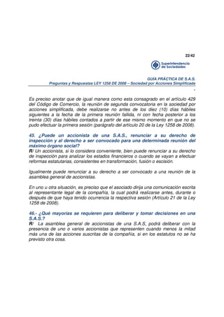 22/42

GUÍA PRÁCTICA DE S.A.S.
Preguntas y Respuestas LEY 1258 DE 2008 – Sociedad por Acciones Simplificada

.
Es preciso anotar que de igual manera como esta consagrado en el artículo 429
del Código de Comercio, la reunión de segunda convocatoria en la sociedad por
acciones simplificada, debe realizarse no antes de los diez (10) días hábiles
siguientes a la fecha de la primera reunión fallida, ni con fecha posterior a los
treinta (30) días hábiles contados a partir de ese mismo momento en que no se
pudo efectuar la primera sesión (parágrafo del artículo 20 de la Ley 1258 de 2008).
45. ¿Puede un accionista de una S.A.S., renunciar a su derecho de
inspección y al derecho a ser convocado para una determinada reunión del
máximo órgano social?
R/ Un accionista, si lo considera conveniente, bien puede renunciar a su derecho
de inspección para analizar los estados financieros o cuando se vayan a efectuar
reformas estatutarias, consistentes en transformación, fusión o escisión.
Igualmente puede renunciar a su derecho a ser convocado a una reunión de la
asamblea general de accionistas.
En uno u otra situación, es preciso que el asociado dirija una comunicación escrita
al representante legal de la compañía, la cual podrá realizarse antes, durante o
después de que haya tenido ocurrencia la respectiva sesión (Artículo 21 de la Ley
1258 de 2008).
46.- ¿Qué mayorías se requieren para deliberar y tomar decisiones en una
S.A.S.?
R/ La asamblea general de accionistas de una S.A.S, podrá deliberar con la
presencia de uno o varios accionistas que representen cuando menos la mitad
más una de las acciones suscritas de la compañía, si en los estatutos no se ha
previsto otra cosa.

 