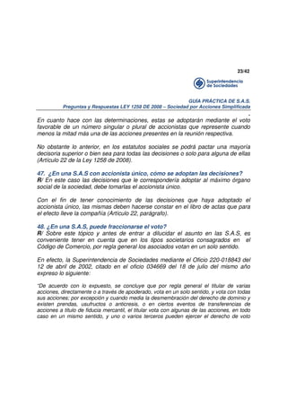 23/42

GUÍA PRÁCTICA DE S.A.S.
Preguntas y Respuestas LEY 1258 DE 2008 – Sociedad por Acciones Simplificada

.
En cuanto hace con las determinaciones, estas se adoptarán mediante el voto
favorable de un número singular o plural de accionistas que represente cuando
menos la mitad más una de las acciones presentes en la reunión respectiva.
No obstante lo anterior, en los estatutos sociales se podrá pactar una mayoría
decisoria superior o bien sea para todas las decisiones o solo para alguna de ellas
(Artículo 22 de la Ley 1258 de 2008).
47. ¿En una S.A.S con accionista único, cómo se adoptan las decisiones?
R/ En este caso las decisiones que le correspondería adoptar al máximo órgano
social de la sociedad, debe tomarlas el accionista único.
Con el fin de tener conocimiento de las decisiones que haya adoptado el
accionista único, las mismas deben hacerse constar en el libro de actas que para
el efecto lleve la compañía (Artículo 22, parágrafo).
48. ¿En una S.A.S, puede fraccionarse el voto?
R/ Sobre este tópico y antes de entrar a dilucidar el asunto en las S.A.S, es
conveniente tener en cuenta que en los tipos societarios consagrados en el
Código de Comercio, por regla general los asociados votan en un solo sentido.
En efecto, la Superintendencia de Sociedades mediante el Oficio 220-018843 del
12 de abril de 2002, citado en el oficio 034669 del 18 de julio del mismo año
expreso lo siguiente:
“De acuerdo con lo expuesto, se concluye que por regla general el titular de varias
acciones, directamente o a través de apoderado, vota en un solo sentido, y vota con todas
sus acciones; por excepción y cuando media la desmembración del derecho de dominio y
existen prendas, usufructos o anticresis, o en ciertos eventos de transferencias de
acciones a titulo de fiducia mercantil, el titular vota con algunas de las acciones, en todo
caso en un mismo sentido, y uno o varios terceros pueden ejercer el derecho de voto

 