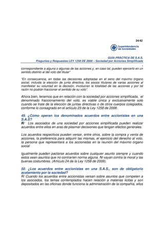 24/42

GUÍA PRÁCTICA DE S.A.S.
Preguntas y Respuestas LEY 1258 DE 2008 – Sociedad por Acciones Simplificada

.
correspondiente a alguna o algunas de las acciones y, en caso tal, pueden ejercerlo en un
sentido distinto al del voto del titular”
“En consecuencia, en todas las decisiones adoptadas en el seno del máximo órgano
social, incluida la elección de junta directiva, los socios titulares de varias acciones al
manifestar su voluntad en la decisión, involucran la totalidad de las acciones y por tal
razón no podrán fraccionar el sentido de su voto”.

Ahora bien, tenemos que en relación con la sociedad por acciones simplificada, el
denominado fraccionamiento del voto, es viable única y exclusivamente solo
cuando se trate de la elección de juntas directivas o de otros cuerpos colegiados,
conforme lo consagrado en el artículo 23 de la Ley 1258 de 2008.
49. ¿Cómo operan los denominados acuerdos entre accionistas en una
S.A.S?
R/ Los asociados de una sociedad por acciones simplificada pueden realizar
acuerdos entre ellos en aras de plasmar decisiones que tengan efectos generales.
Los acuerdos respectivos pueden versar, entre otros, sobre la compra y venta de
acciones, la preferencia para adquirir las mismas, el ejercicio del derecho al voto,
la persona que representará a los accionistas en la reunión del máximo órgano
social
Igualmente pueden pactarse acuerdos sobre cualquier asunto siempre y cuando
estos sean asuntos que no contraríen norma alguna. Ni vayan contra la moral y las
buenas costumbres. (Artículo 24 de la Ley 1258 de 2009).
50. ¿Los acuerdos entre accionistas en una S.A.S., son de obligatorio
acatamiento por la sociedad?
R/ Cuando los acuerdos entre accionistas versan sobre asuntos que competen a
los asociados, los temas contemplados hacen relación a materias licitas y son
depositados en las oficinas donde funciona la administración de la compañía, ellos

 