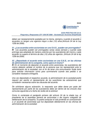 25/42

GUÍA PRÁCTICA DE S.A.S.
Preguntas y Respuestas LEY 1258 DE 2008 – Sociedad por Acciones Simplificada

.
deben ser necesariamente acatados por la misma, siempre y cuando el acuerdo o
acuerdos no tengan una vigencia mayor a diez (10) años.(Artículo 24 de la Ley
1258 de 2008).
51. ¿Los acuerdos entre accionistas en una S.A.S., pueden ser prorrogados?
R/ Los acuerdos pueden ser prorrogados varias veces siempre y cuando cada
prórroga sea adoptada de manera unánime por los suscriptores del mismo y cada
acuerdo no supere el término de diez (10) años de vigencia. (Artículo 24 de la ley
1258 de 2008).
52. ¿Depositado el acuerdo entre accionistas en una S.A.S., en las oficinas
de administración de la compañía, cómo opera el mismo?
R/ En el momento de depositar el acuerdo entre accionistas, los suscriptores del
mismo deberán señalar el nombre de la persona que los representará ante la
administración de la sociedad, con el fin de tener una comunicación fluida tanto
para solicitar información como para suministrarla cuando sea pedida o se
considere necesario entregarla.
Una vez depositado el respectivo acuerdo, la administración de la sociedad podrá
requerir por escrito al representante de los suscritores las aclaraciones que
consideren necesarias sobre las cláusulas del acuerdo.
De solicitarse alguna aclaración, la respuesta que debe darse por parte del
representante por parte de los suscriptores debe ser dentro de los cinco(5) días
comunes siguientes al a fecha de recibo de la solicitud.
Como lo contempla el parágrafo primero del artículo 24 de la citada Ley, el
presidente de la asamblea general de accionistas o del órgano colegiado de
deliberación de la compañía, no podrá computar el voto proferido en contravención
a un acuerdo de accionistas que fue depositado debidamente en las oficinas de
administración de la sociedad.

 