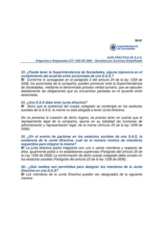 26/42

GUÍA PRÁCTICA DE S.A.S.
Preguntas y Respuestas LEY 1258 DE 2008 – Sociedad por Acciones Simplificada

.
53. ¿Puede tener la Superintendencia de Sociedades, alguna injerencia en el
cumplimiento del acuerdo entre accionistas de una S.A.S.?
R/ Conforme lo consagrado en el parágrafo 2 del artículo 24 de la ley 1258 de
2008, los accionistas de la compañía, pueden promover ante la Superintendencia
de Sociedades, mediante el denominado proceso verbal sumario, que se ejecuten
debidamente las obligaciones que se encuentran pactadas en el acuerdo entre
accionistas.
54. ¿Una S.A.S debe tener junta directiva?
R/ Salvo que la existencia del cuerpo colegiado se contemple en los estatutos
sociales de la S.A.S, la misma no esta obligada a tener Junta Directiva.
De no preverse la creación de dicho órgano, es preciso tener en cuenta que el
representante legal de la compañía, asume en su totalidad las funciones de
administración y representación legal .de la misma (Artículo 25 de la ley 1258 de
2008).
55. ¿En el evento de pactarse en los estatutos sociales de una S.A.S, la
existencia de la Junta Directiva, cuál es el número mínimo de miembros
requeridos para integrar la misma?
R/ La junta directiva podrá integrarse con uno o varios miembros y respecto de
ellos, igualmente podrá o no establecerse suplencias (Parágrafo del artículo 25 de
la Ley 1258 de 2008) La conformación de dicho cuerpo colegiado debe constar en
los estatutos sociales (Parágrafo del artículo 25 de la ley 1258 de 2008)..
56.- ¿Qué medios son permitidos para designar los miembros de la Junta
Directiva en una S.A.S?
R/ Los miembros de la Junta Directiva pueden ser designados de la siguiente
manera:

 