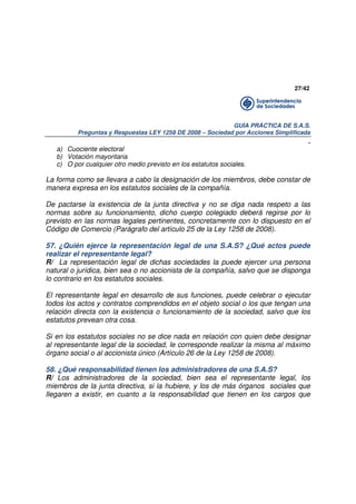 27/42

GUÍA PRÁCTICA DE S.A.S.
Preguntas y Respuestas LEY 1258 DE 2008 – Sociedad por Acciones Simplificada

.
a) Cuociente electoral
b) Votación mayoritaria
c) O por cualquier otro medio previsto en los estatutos sociales.

La forma como se llevara a cabo la designación de los miembros, debe constar de
manera expresa en los estatutos sociales de la compañía.
De pactarse la existencia de la junta directiva y no se diga nada respeto a las
normas sobre su funcionamiento, dicho cuerpo colegiado deberá regirse por lo
previsto en las normas legales pertinentes, concretamente con lo dispuesto en el
Código de Comercio (Parágrafo del artículo 25 de la Ley 1258 de 2008).
57. ¿Quién ejerce la representación legal de una S.A.S? ¿Qué actos puede
realizar el representante legal?
R/ La representación legal de dichas sociedades la puede ejercer una persona
natural o jurídica, bien sea o no accionista de la compañía, salvo que se disponga
lo contrario en los estatutos sociales.
El representante legal en desarrollo de sus funciones, puede celebrar o ejecutar
todos los actos y contratos comprendidos en el objeto social o los que tengan una
relación directa con la existencia o funcionamiento de la sociedad, salvo que los
estatutos prevean otra cosa.
Si en los estatutos sociales no se dice nada en relación con quien debe designar
al representante legal de la sociedad, le corresponde realizar la misma al máximo
órgano social o al accionista único (Artículo 26 de la Ley 1258 de 2008).
58. ¿Qué responsabilidad tienen los administradores de una S.A.S?
R/ Los administradores de la sociedad, bien sea el representante legal, los
miembros de la junta directiva, si la hubiere, y los de más órganos sociales que
llegaren a existir, en cuanto a la responsabilidad que tienen en los cargos que

 