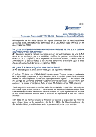 28/42

GUÍA PRÁCTICA DE S.A.S.
Preguntas y Respuestas LEY 1258 DE 2008 – Sociedad por Acciones Simplificada

.
desempeñen se les debe aplicar las reglas atinentes con la responsabilidad
aplicables a los administradores contenidas en la Ley 222 de 1995 (Artículo 27 de
la Ley 1258 de 2008).
59. ¿Qué otras personas que no sean administradores de una S.A.S, pueden
responder por sus actuaciones?
R/ Cualquier persona natural o jurídica que sin ser administrador de una S.A.S
actué o se inmiscuya en una actividad positiva de gestión, administración o
dirección de la compañía, debe responder de la misma manera como si fuera un
administrador y esta sometida a las mismas sanciones, si hubiere lugar a ellas
(Parágrafo del artículo 27 de la Ley 1258 de 2008).
60. ¿Una S.A.S esta obligada a tener revisor fiscal?
R/ No está obligada a tener revisor fiscal, por las siguientes razones:
El artículo 28 de la Ley 1258 de 2008, consagra que “En caso de que por exigencia
de la ley se tenga que proveer el cargo de revisor fiscal, la persona que ocupe dicho cargo
deberá ser contador público titulado con tarjeta profesional vigente…..”. El artículo 203
del Código de Comercio expresa: “Deberán tener revisor fiscal: Las sociedades por
acciones” y a su vez el parágrafo 2 del artículo 13 de la ley 43 de 1990, dispone:
“Será obligatorio tener revisor fiscal en todas las sociedades comerciales, de cualquier
naturaleza, cuyos activos brutos al 31 de diciembre del año inmediatamente anterior sean
o excedan el equivalente de cinco mil salarios mínimos y/o cuyos ingresos brutos durante
el año inmediatamente anterior sean o excedan el equivalente a tres mil salarios
mínimos”.

Con base en las normas citadas y teniendo en cuenta la exposición de motivos
que dieron lugar a la expedición de la ley 1258, la Superintendencia de
Sociedades fijo su posición al respecto, argumentando entre otros asuntos:

 