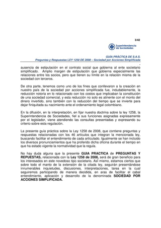 3/42

GUÍA PRÁCTICA DE S.A.S.
Preguntas y Respuestas LEY 1258 DE 2008 – Sociedad por Acciones Simplificada

.
ausencia de estipulación en el contrato social que gobierna al ente societario
simplificado. Amplio margen de estipulación que gobierna especialmente las
relaciones entre los socios, pero que tienen su límite en la relación misma de la
sociedad con terceros.
De otra parte, tenemos como uno de los fines que conllevaron a la creación en
nuestro país de la sociedad por acciones simplificada fue, indudablemente, la
reducción notoria en lo relacionado con los costos que implicaban la constitución
de una sociedad comercial, y esta reducción no solo es atinente con el monto del
dinero invertido, sino también con la reducción del tiempo que se invierte para
dejar finiquitada su nacimiento ante el ordenamiento legal colombiano.
En la difusión, en la interpretación, en fijar nuestra doctrina sobre la ley 1258, la
Superintendencia de Sociedades, fiel a sus funciones asignadas expresamente
por el legislador, viene atendiendo las consultas presentadas y expresando su
criterio sobre esta regulación.
La presente guía práctica sobre la Ley 1258 de 2008, que contiene preguntas y
respuestas relacionadas con los 46 artículos que integran la mencionada ley,
buscando facilitar el entendimiento de cada artículado. Igualmente se han incluido
los diversos pronunciamientos que ha proferido dicha oficina durante el tiempo en
que ha estado vigente la normatividad que la regula.
No hay duda alguna que la presente GUIA PRACTICA de PREGUNTAS Y
REPUESTAS, relacionada con la Ley 1258 de 2008, será de gran beneficio para
los interesados en este novedoso tipo societario. AsÍ mismo, estamos ciertos que
sobre todo el manto de la extensión de la citada ley, seguirán presentándose
innumerables inquietudes, discusiones, interpretaciones, tarea en la cual
seguiremos participando de manera decidida, en aras de facilitar el cabal
entendimiento, aplicación y desarrollo de la denominada SOCIEDAD POR
ACCIONES SIMPLIFICADA.

 