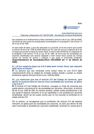30/42

GUÍA PRÁCTICA DE S.A.S.
Preguntas y Respuestas LEY 1258 DE 2008 – Sociedad por Acciones Simplificada

.
tipo societario en el ordenamiento jurídico colombiano (artículo 3 de la Ley 1258 de 2008),
reuniendo de esta suerte los presupuestos contemplados en el parágrafo 2 del artículo 13
de la Ley 43 de 1990.
En este orden de ideas, y para dar respuesta a su consulta, se ha de concluir que cuando
el artículo 28 de la ley 1258 de 2008 señala que ”En caso de que por exigencia de la ley
se tenga que proveer el cargo de revisor fiscal, el mismo está remitiendo a lo dispuesto en
el parágrafo 2 del artículo 13 de la Ley 43 de 1990, de forma que las sociedades por
acciones simplificadas solo estarán obligadas a tener revisor fiscal cuando las mismas
reúnan los montos de activos o ingresos a que alude el comentado parágrafo”

(Superintendencia de Sociedades,Oficio 220-039060 del 11 de febrero de
2009).

61. ¿Si por exigencia legal una S.A.S debe tener revisor fiscal, que requisito
debe reunir el mismo?
R/ La persona que sea nombrada como revisor fiscal en una S.A.S debe
necesariamente tener la calidad de contador público titulado y poseer su tarjeta
profesional vigente (Artículo 28 de la Ley 1258 de 2008).
62. ¿La restricción que trae el artículo 215 del Código de Comercio, para
ejercer la revisoria fiscal en mas de cinco sociedades por acciones, se aplica
a las S.A.S.?
R/ El artículo 215 del Código de Comercio, consagra un límite de revisorias que
puede ejercer una persona en las sociedades por acciones. Ahora bien, el artículo
38 de la Ley 1258 de 208, de manera taxativa, señala cuales prohibiciones a las
que alude el estatuto mercantil no le son aplicables a una sociedad por acciones
simplificada, dentro de las cuales vemos que no fue excluida la contenida en el
citado artículo 215.
Por lo anterior, al consagrarse que la prohibición del artículo 215 del estatuto
mercantil, se aplica para las sociedades por acciones, es claro que dentro de ella
esta involucrada la sociedad por acciones simplificada, teniendo en cuenta que la

 