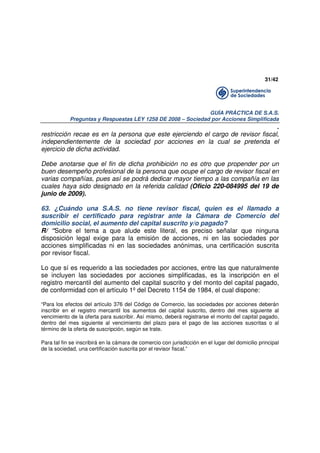 31/42

GUÍA PRÁCTICA DE S.A.S.
Preguntas y Respuestas LEY 1258 DE 2008 – Sociedad por Acciones Simplificada

.
restricción recae es en la persona que este ejerciendo el cargo de revisor fiscal,
independientemente de la sociedad por acciones en la cual se pretenda el
ejercicio de dicha actividad.
Debe anotarse que el fin de dicha prohibición no es otro que propender por un
buen desempeño profesional de la persona que ocupe el cargo de revisor fiscal en
varias compañías, pues así se podrá dedicar mayor tiempo a las compañía en las
cuales haya sido designado en la referida calidad (Oficio 220-084995 del 19 de
junio de 2009).
63. ¿Cuándo una S.A.S. no tiene revisor fiscal, quien es el llamado a
suscribir el certificado para registrar ante la Cámara de Comercio del
domicilio social, el aumento del capital suscrito y/o pagado?
R/ “Sobre el tema a que alude este literal, es preciso señalar que ninguna
disposición legal exige para la emisión de acciones, ni en las sociedades por
acciones simplificadas ni en las sociedades anónimas, una certificación suscrita
por revisor fiscal.
Lo que sí es requerido a las sociedades por acciones, entre las que naturalmente
se incluyen las sociedades por acciones simplificadas, es la inscripción en el
registro mercantil del aumento del capital suscrito y del monto del capital pagado,
de conformidad con el artículo 1º del Decreto 1154 de 1984, el cual dispone:
“Para los efectos del artículo 376 del Código de Comercio, las sociedades por acciones deberán
inscribir en el registro mercantil los aumentos del capital suscrito, dentro del mes siguiente al
vencimiento de la oferta para suscribir. Así mismo, deberá registrarse el monto del capital pagado,
dentro del mes siguiente al vencimiento del plazo para el pago de las acciones suscritas o al
término de la oferta de suscripción, según se trate.
Para tal fin se inscribirá en la cámara de comercio con jurisdicción en el lugar del domicilio principal
de la sociedad, una certificación suscrita por el revisor fiscal.”

 