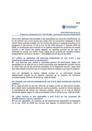 32/42

GUÍA PRÁCTICA DE S.A.S.
Preguntas y Respuestas LEY 1258 DE 2008 – Sociedad por Acciones Simplificada

.
Ahora bien, aplicado este precepto a las sociedades por acciones simplificadas, se
ha de advertir que como quiera que estas solo se encuentran obligadas a tener
revisor fiscal cuando cumplan con los montos de activos o ingresos previstos en el
parágrafo 2º del artículo 13 de la Ley 43 de 1990 (artículo 1º Decreto 2020 de
2009), la certificación para inscribir en el registro mercantil los aumentos de capital
suscrito o del monto del capital pagado, en aquellos eventos en los que la
sociedad no cuente con revisor fiscal, habrá de ser suscrita por contador público
independiente (artículo 3º Ibídem).” 220-099852 del 20 de julio de 2009
64. ¿Cómo se adelantan las reformas estatutarias en una S.A.S y que
mayoría se requiere para su aprobación?
R/ Las reformas que realice la asamblea general de accionistas, deben ser
aprobadas con el voto de uno o varios accionistas que representen cuando menos
la mitad más una de las acciones presentes en la respectiva reunión, valga decir
que nada impide entonces que en el pacto social se estipule una mayoría superior.
Una vez aprobada la misma, deberá constar en un documento privado
debidamente inscrito en el registro mercantil de la Cámara de Comercio
correspondiente (Artículo 29 de la Ley 1258 de 2008).
65 ¿Cuándo una reforma estatutaria de una S.A.S, debe constar por escritura
pública?
R/ La regla general es que las reformas se hagan contar en documento privado,
pero deben serlo necesariamente por escritura pública, cuando la misma implique
la transferencia de bienes por escritura pública, evento en el cual la reforma
pertinente deberá seguir la misma formalidad (Artículo 29 de la Ley 1258 de 2008).
66. ¿Qué normas le son aplicables a una S.A.S en los procesos de
transformación, fusión y escisión?
R/ Les son aplicables, sin perjuicio de las disposiciones especiales consagradas
en la Ley 1258 de 2008, las normas que regulan la transformación, fusión y

 