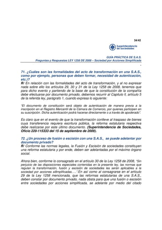 34/42

GUÍA PRÁCTICA DE S.A.S.
Preguntas y Respuestas LEY 1258 DE 2008 – Sociedad por Acciones Simplificada

.
71. ¿Cuáles son las formalidades del acto de transformación en una S.A.S.,
como por ejemplo, personas que deben formar, necesidad de autenticación,
etc.)?
R/ En relación con las formalidades del acto de transformación, y al no expresar
nada sobre ello los artículos 29, 30 y 31 de la Ley 1258 de 2008, tenemos que
para dicho evento y partiendo de la base de que la constitución de la compañía
debe efectuarse por documento privado, debemos recurrir al Capitulo ll, artículo 5
de la referida ley, parágrafo 1, cuando expresa lo siguiente:
“El documento de constitución será objeto de autenticación de manera previa a la
inscripción en el Registro Mercantil de la Cámara de Comercio, por quienes participen en
su suscripción. Dicha autenticación podrá hacerse directamente o a través de apoderado”.

Es claro que en el evento de que la transformación conlleve al traspaso de bienes
cuya transferencia requiera escritura pública, la reforma estatutaria respectiva
debe realizarse por este último documento. (Superintendencia de Sociedades,
Oficio 220-115333 del 15 de septiembre de 2009).
72. ¿Un proceso de fusión o escisión con una S.A.S., se puede adelantar por
documento privado?
R/ Conforme las normas legales, la Fusión y Escisión de sociedades constituyen
una reforma estatutaria y por ende, deben ser adelantadas por el máximo órgano
social.
Ahora bien, conforme lo consagrado en el artículo 30 de la Ley 1258 de 2008, “Sin
perjuicio de las disposiciones especiales contenidas en la presente ley, las normas que
regulan la transformación, fusión y escisión de sociedades les serán aplicables a la
sociedad por acciones si8mplificadas…..”.En así como al consagrarse en el artículo

29 de la Ley 1258 mencionada, que las reformas estatutarias de una S.A.S.,
deben constar por documento privado, nada obsta para que una fusión o escisión
entre sociedades por acciones simplificada, se adelante por medio del citado

 