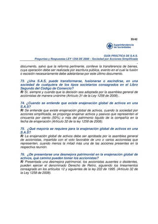 35/42

GUÍA PRÁCTICA DE S.A.S.
Preguntas y Respuestas LEY 1258 DE 2008 – Sociedad por Acciones Simplificada

.
documento, salvo que la reforma pertinente, conlleve la transferencia de bienes,
cuya operación debe ser realizada por escritura pública, evento en el cual la fusión
o escisión necesariamente debe adelantarse por este último documento.
73. ¿Una S.A.S, puede transformarse, fusionarse o escindirse, en una
sociedad de cualquiera de los tipos societarios consagrados en el Libro
Segundo del Código de Comercio?
R/ Sí, siempre y cuando que la decisión sea adoptada por la asamblea general de
accionistas de manera unánime (Artículo 31 de la Ley 1258 de 2008)..
74. ¿Cuando se entiende que existe enajenación global de activos en una
S.A.S?
R/ Se entiende que existe enajenación global de activos, cuando la sociedad por
acciones simplificada, se proponga enajenar activos y pasivos que representen el
cincuenta por ciento (50%) o más del patrimonio liquido de la compañía en la
fecha de enajenación (Artículo 32 de la ley 1258 de 2008).
75. ¿Qué mayoría se requiere para la enajenación global de activos en una
S.A.S?
R/ La enajenación global de activos debe ser aprobada por la asamblea general
de accionistas, impartida con el voto favorable de uno o varios accionistas que
representen, cuando menos la mitad más una de las acciones presentes en la
respectiva reunión.
76. ¿De presentarse una desmejora patrimonial en la enajenación global de
activos, qué camino pueden tomar los accionistas?
R/ Presentada una desmejora patrimonial, los accionistas ausentes o disidentes,
pueden ejercer el denominado Derecho de Retiro, siguiendo los lineamientos
consagrado en los artículos 12 y siguientes de la ley 222 de 1995. (Artículo 32 de
la Ley 1258 de 2008).

 