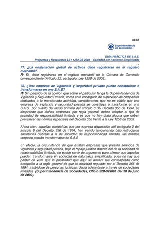 36/42

GUÍA PRÁCTICA DE S.A.S.
Preguntas y Respuestas LEY 1258 DE 2008 – Sociedad por Acciones Simplificada

.
77. ¿La enajenación global de activos debe registrarse en el registro
mercantil?
R/ Sí, debe registrarse en el registro mercantil de la Cámara de Comercio
correspondiente (Artículo 32, parágrafo, Ley 1258 de 2008).
78. ¿Una empresa de vigilancia y seguridad privada puede constituirse o
transformarse en una S.A.S?
R/ Sin perjuicio de la opinión que sobre el particular tenga la Superintendencia de
Vigilancia y Seguridad Privada, como ente encargado de supervisar las compañías
dedicadas a la mencionada actividad, consideramos que no es viable que una
empresa de vigilancia y seguridad privada se constituya o transforme en una
S.A.S., por cuanto del inciso primero del artículo 8 del Decreto 356 de 1994, se
desprende que dichas empresas, por regla general, deben adoptar el tipo de
sociedad de responsabilidad limitada y es que no hay duda alguna que deben
prevalecer las normas especiales del Decreto 356 frente a la Ley 1258 de 2008.
Ahora bien, aquellas compañías que por expresa disposición del parágrafo 2 del
artículo 8 del Decreto 356 de 1994, han venido funcionando bajo estructuras
societarias distintas a la de sociedad de responsabilidad limitada, las mismas
tampoco podrán transformarse en S.A.S
En efecto, la circunstancia de que existan empresas que presten servicios de
vigilancia y seguridad privada, bajo el ropaje jurídico distinto del de la sociedad de
responsabilidad limitada, no puede servir de argumento para afirmar que aquellas
puedan transformarse en sociedad de naturaleza simplificada, pues no hay que
perder de vista que la posibilidad que aquí se analiza fue contemplada como
excepción a la regla general de que la actividad regulada por el Decreto 356 de
1994, tratándose de personas jurídicas, debía adelantarse a través de sociedades
limitadas (Superintendencia de Sociedades, Oficio 220-099861 del 20 de julio
de 2009).

 