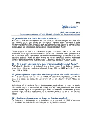 37/42

GUÍA PRÁCTICA DE S.A.S.
Preguntas y Respuestas LEY 1258 DE 2008 – Sociedad por Acciones Simplificada

.
79. ¿Puede darse una fusión abreviada en una S.A.S?
R/ Cuando una compañía posea en una sociedad simplificada por acciones más
del noventa (90%) por ciento de su capital, aquella podrá absorber a esta,
mediante determinación adoptada por los representantes legales o por las juntas
directivas de las sociedades participantes en el proceso de fusión.
Dicho acuerdo de fusión podrá realizarse por documento privado, el cual debe
inscribirse en el registro mercantil de la Cámara de Comercio, salvo que dentro de
los activos que sean transferidos se encuentren bienes cuya enajenación requiera
escritura pública, pues en este evento la fusión abreviada deberá realizarse
también por el documento público citado (Artículo 33 de la Ley 1258 de 2008).
80. ¿En la fusión abreviada tiene lugar el denominado Derecho de Retiro?
R/ El derecho de retiro en la fusión abreviada, tiene lugar a favor de los accionistas
ausentes o disidentes, en los términos de la Ley 222 de 1995 (Artículo 33 de la
Ley 1258 de 2008).
81. ¿Qué exigencias, requisitos u acciones operan en una fusión abreviada?
R/ La fusión abreviada de una sociedad por acciones simplificada, puede dar
lugar a la acción de oposición judicial prevista en el artículo 175 del Código de
Comercio.
Así mismo, el acuerdo de fusión tiene que ser publicado en un diario de amplia
circulación, según lo establecido en la Ley 222 de 1995 y dentro de ese mismo
término habrá lugar a la oposición por parte de terceros interesados quienes
podrán exigir garantías necesarias y/o suficientes (Artículo 33 de la Ley 1258 de
2008).
82.- ¿Cuáles son las causales por la que se disuelve una S.A.S?
R/. Conforme lo consagrado en el artículo 34 de la Ley 1258 de 2008, la sociedad
por acciones simplificada se disolverá por las siguientes causales:

 