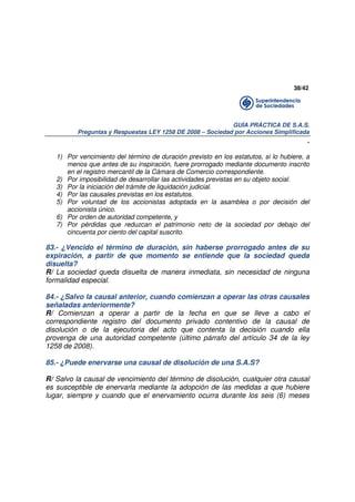 38/42

GUÍA PRÁCTICA DE S.A.S.
Preguntas y Respuestas LEY 1258 DE 2008 – Sociedad por Acciones Simplificada

.
1) Por vencimiento del término de duración previsto en los estatutos, si lo hubiere, a
menos que antes de su inspiración, fuere prorrogado mediante documento inscrito
en el registro mercantil de la Cámara de Comercio correspondiente.
2) Por imposibilidad de desarrollar las actividades previstas en su objeto social.
3) Por la iniciación del trámite de liquidación judicial.
4) Por las causales previstas en los estatutos.
5) Por voluntad de los accionistas adoptada en la asamblea o por decisión del
accionista único.
6) Por orden de autoridad competente, y
7) Por pérdidas que reduzcan el patrimonio neto de la sociedad por debajo del
cincuenta por ciento del capital suscrito.

83.- ¿Vencido el término de duración, sin haberse prorrogado antes de su
expiración, a partir de que momento se entiende que la sociedad queda
disuelta?
R/ La sociedad queda disuelta de manera inmediata, sin necesidad de ninguna
formalidad especial.
84.- ¿Salvo la causal anterior, cuando comienzan a operar las otras causales
señaladas anteriormente?
R/ Comienzan a operar a partir de la fecha en que se lleve a cabo el
correspondiente registro del documento privado contentivo de la causal de
disolución o de la ejecutoria del acto que contenta la decisión cuando ella
provenga de una autoridad competente (último párrafo del artículo 34 de la ley
1258 de 2008).
85.- ¿Puede enervarse una causal de disolución de una S.A.S?
R/ Salvo la causal de vencimiento del término de disolución, cualquier otra causal
es susceptible de enervarla mediante la adopción de las medidas a que hubiere
lugar, siempre y cuando que el enervamiento ocurra durante los seis (6) meses

 