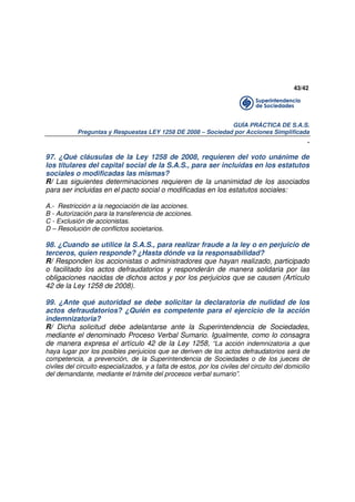 43/42

GUÍA PRÁCTICA DE S.A.S.
Preguntas y Respuestas LEY 1258 DE 2008 – Sociedad por Acciones Simplificada

.
97. ¿Qué cláusulas de la Ley 1258 de 2008, requieren del voto unánime de
los titulares del capital social de la S.A.S., para ser incluidas en los estatutos
sociales o modificadas las mismas?
R/ Las siguientes determinaciones requieren de la unanimidad de los asociados
para ser incluidas en el pacto social o modificadas en los estatutos sociales:
A.- Restricción a la negociación de las acciones.
B - Autorización para la transferencia de acciones.
C - Exclusión de accionistas.
D – Resolución de conflictos societarios.

98. ¿Cuando se utilice la S.A.S., para realizar fraude a la ley o en perjuicio de
terceros, quien responde? ¿Hasta dónde va la responsabilidad?
R/ Responden los accionistas o administradores que hayan realizado, participado
o facilitado los actos defraudatorios y responderán de manera solidaria por las
obligaciones nacidas de dichos actos y por los perjuicios que se causen (Artículo
42 de la Ley 1258 de 2008).
99. ¿Ante qué autoridad se debe solicitar la declaratoria de nulidad de los
actos defraudatorios? ¿Quién es competente para el ejercicio de la acción
indemnizatoria?
R/ Dicha solicitud debe adelantarse ante la Superintendencia de Sociedades,
mediante el denominado Proceso Verbal Sumario. Igualmente, como lo consagra
de manera expresa el artículo 42 de la Ley 1258, “La acción indemnizatoria a que
haya lugar por los posibles perjuicios que se deriven de los actos defraudatorios será de
competencia, a prevención, de la Superintendencia de Sociedades o de los jueces de
civiles del circuito especializados, y a falta de estos, por los civiles del circuito del domicilio
del demandante, mediante el trámite del procesos verbal sumario”.

 