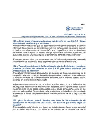 44/42

GUÍA PRÁCTICA DE S.A.S.
Preguntas y Respuestas LEY 1258 DE 2008 – Sociedad por Acciones Simplificada

.
100. ¿Cómo opera el denominado abuso del derecho en una S.A.S.? ¿Quién
responde por los daños que se causen?
R/ Partiendo de la base de que los accionistas deben ejercer el derecho al voto en
interés de la compañía, se considera que el voto del asociado es abusivo cuando
lo realice “con el propósito de causar daño a la compañía o a otros accionistas o
de obtener para si o para un tercero ventaja injustificada, así como aquel voto del
que pueda resultar un perjuicio para la compañía o para los otros accionistas”
Ahora bien, el accionista que en las reuniones del máximo órgano social, abuse de
sus derechos de accionista, debe responder por los daños que ocasione.
101. ¿Tiene alguna injerencia la Superintendencia de Sociedades, cuando se
presenta un abuso del derecho en una S.A.S? ¿De tenerla mediante qué
procedimiento se adelanta?
R/ La Superintendencia de Sociedades, sin perjuicio de lo que el accionista de la
compañía debe responder por los perjuicios causados, puede proceder a declarar
la nulidad absoluta de la determinación adoptada por el máximo órgano social,
teniendo en cuenta la ilicitud del objeto.
Valga anotar que tanto la acción de nulidad absoluta, como la de la indemnización
de perjuicios nacidos de la determinación adoptada por el órgano rector, pueden
ejercerse tanto en los casos relacionados con el abuso del derecho, como en las
minorías y de paridad. Dicho trámite debe adelantarse ante la Superintendencia de
Sociedades a través del proceso verbal sumario (Artículo 43 de la Ley 1258 de
2008).
102. ¿Las funciones jurisdiccionales que tiene la Superintendencia de
Sociedades en relación con una S.A.S., con base en qué norma legal las
ejercita?
R/ La entidad estatal ejercita sus funciones jurisdiccionales frente a una sociedad
por acciones simplificada, con base en lo previsto en el artículo 116 de la

 