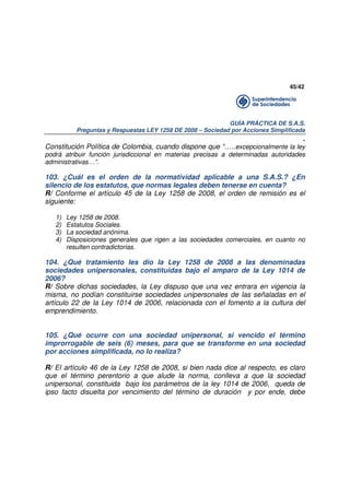 45/42

GUÍA PRÁCTICA DE S.A.S.
Preguntas y Respuestas LEY 1258 DE 2008 – Sociedad por Acciones Simplificada

.
Constitución Política de Colombia, cuando dispone que “…..excepcionalmente la ley
podrá atribuir función jurisdiccional en materias precisas a determinadas autoridades
administrativas…”.

103. ¿Cuál es el orden de la normatividad aplicable a una S.A.S.? ¿En
silencio de los estatutos, que normas legales deben tenerse en cuenta?
R/ Conforme el artículo 45 de la Ley 1258 de 2008, el orden de remisión es el
siguiente:
1)
2)
3)
4)

Ley 1258 de 2008.
Estatutos Sociales.
La sociedad anónima.
Disposiciones generales que rigen a las sociedades comerciales, en cuanto no
resulten contradictorias.

104. ¿Qué tratamiento les dio la Ley 1258 de 2008 a las denominadas
sociedades unipersonales, constituidas bajo el amparo de la Ley 1014 de
2006?
R/ Sobre dichas sociedades, la Ley dispuso que una vez entrara en vigencia la
misma, no podían constituirse sociedades unipersonales de las señaladas en el
artículo 22 de la Ley 1014 de 2006, relacionada con el fomento a la cultura del
emprendimiento.
105. ¿Qué ocurre con una sociedad unipersonal, si vencido el término
improrrogable de seis (6) meses, para que se transforme en una sociedad
por acciones simplificada, no lo realiza?
R/ El artículo 46 de la Ley 1258 de 2008, si bien nada dice al respecto, es claro
que el término perentorio a que alude la norma, conlleva a que la sociedad
unipersonal, constituida bajo los parámetros de la ley 1014 de 2006, queda de
ipso facto disuelta por vencimiento del término de duración y por ende, debe

 