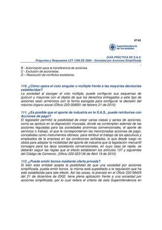 47/42

GUÍA PRÁCTICA DE S.A.S.
Preguntas y Respuestas LEY 1258 DE 2008 – Sociedad por Acciones Simplificada

.
B - Autorización para la transferencia de acciones.
C - Exclusión de accionistas.
D – Resolución de conflictos societarios.

110. ¿Cómo opera el voto singular o múltiple frente a las mayorías decisorias
establecidas?
La sociedad al escoger el voto múltiple, puede configurar sus esquemas de
quórum y mayorías con el objeto de que los derechos entregados a este tipo de
acciones sean armónicos con la forma escogida para configurar la decisión del
máximo órgano social (Oficio 220-008591 de febrero 21 de 2010)
111. ¿Es posible que el aporte de industria en la S.A.S., puede retribuirse con
Acciones de pago?
El legislador permitió la posibilidad de crear varias clases y series de acciones,
como se aprecia en la disposición invocada, donde se contemplan además de las
acciones reguladas para las sociedades anónimas convencionales, el aporte de
servicios o trabajo, al que le corresponderían las mencionadas acciones de pago,
concebidas como instrumentos idóneos para retribuir el trabajo de los ejecutivos y
empleados de la empresa en las condiciones señaladas, lo que desde luego no
obsta para adoptar la modalidad del aporte de industria que la legislación mercantil
consagra para los tipos societarios convencionales, en cuyo caso se repite, se
deberán seguir las reglas que al efecto establecen los artículos 137 y siguientes
del Código de Comercio. (Oficio 220-023136 de Abril 19 de 2010)
112. ¿Puede emitir bonos mediante oferta privada?
Si bien esta entidad acepta la posibilidad de que una sociedad por acciones
simplificada, pueda emitir bonos, la misma está supeditada a la regulación que ha
sido establecida para tale efecto. Así las cosas, lo previsto en el Oficio 220-58429
del 21 de diciembre de 2002, tiene plena aplicación frente a una sociedad por
acciones simplificada, por lo cual reitera el criterio de esta Superintendencia en

 