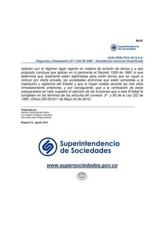 48/42

GUÍA PRÁCTICA DE S.A.S.
Preguntas y Respuestas LEY 1258 DE 2008 – Sociedad por Acciones Simplificada

.
relación con el régimen legal vigente en materia de emisión de bonos y a ese
propósito concluye que aplican en lo pertinente el Decreto 1026 de 1990, lo que
determina que solamente están legitimadas para emitir bonos que se vayan a
colocar por oferta privada, las sociedades anónimas que estén sometidas a la
inspección y vigilancia del Estado y que lo hayan estado durante los tres años
inmediatamente anteriores, y por consiguiente, que a la verificación de estos
presupuestos se halla supedito el ejercicio de las funciones que a esta Entidad le
competen en los términos de los artículos 84 numeral 2º y 85 de la Ley 222 de
1995. (Oficio 220-031511 de Mayo 23 de 2010)
------------------------------------------------------------------------------------------------------Preparada por:
Martha Cecilia Barrero Mora
Luz Amparo Cardozo Canizalez
Fernando Jose Ortega Galindo
Bogotá D.C., agosto 2010

www.supersociedades.gov.co

 