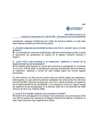 5/42

GUÍA PRÁCTICA DE S.A.S.
Preguntas y Respuestas LEY 1258 DE 2008 – Sociedad por Acciones Simplificada

.
constitución, requieran trasferencia por medio de escritura pública, en este caso
debe hacerse también por instrumento público.
5. ¿Cuándo adquiere personalidad jurídica una S.A.S., cuándo nace a la vida
jurídica?
R/ La sociedad por acciones simplificadas adquiere personalidad jurídica cuando
el documento de constitución es inscrito en el registro mercantil (Artículo 2
ibídem.).
6.- ¿Una S.A.S. está sometida a la inspección, vigilancia y control de la
Superintendencia de Sociedades?
R/ Al respecto debe tenerse en cuenta que conforme lo consagrado en el artículo
45 d la Ley 1258 de 2008, la sociedad por acciones simplificada estará sometida a
la inspección, vigilancia y control de esta entidad según las normas legales
pertinentes.
En este entorno, es claro que en cuanto hace con dichos grados de supervisión,
debe estarse a lo que sobre el particular establecen los artículos 83, 84 y 85 de la
Ley 222 de1995. Haciendo hincapié que una S.A.S. estará sometida a la vigilancia
de la Superintendencia de Sociedades, si se encuentra incursa en alguna causal
de vigilancia de las consagradas en el Decreto 4350 del 4 de diciembre de 2006
(Artículo 45 de la Ley 1258 de 2008).
7.- ¿Las S.A.S. pueden negociar sus acciones en bolsa?
R/ Conforme lo consagrado en el artículo 4 de la citada ley, las acciones que emita
una SAS no pueden ser inscritas en el Registro Nacional de Valores y Emisores, ni
bajo ningún punto de vista negociarse en bolsa.

 