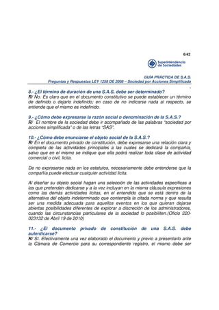 6/42

GUÍA PRÁCTICA DE S.A.S.
Preguntas y Respuestas LEY 1258 DE 2008 – Sociedad por Acciones Simplificada

.
8.- ¿El término de duración de una S.A.S, debe ser determinado?
R/ No. Es claro que en el documento constitutivo se puede establecer un término
de definido o dejarlo indefinido; en caso de no indicarse nada al respecto, se
entiende que el mismo es indefinido.
9.- ¿Cómo debe expresarse la razón social o denominación de la S.A.S.?
R/ El nombre de la sociedad debe ir acompañado de las palabras “sociedad por
acciones simplificada” o de las letras “SAS”.
10.- ¿Cómo debe enunciarse el objeto social de la S.A.S.?
R/ En el documento privado de constitución, debe expresarse una relación clara y
completa de las actividades principales a las cuales se dedicará la compañía,
salvo que en el mismo se indique que ella podrá realizar toda clase de actividad
comercial o civil, licita.
De no expresarse nada en los estatutos, necesariamente debe entenderse que la
compañía puede efectuar cualquier actividad licita.
Al diseñar su objeto social hagan una selección de las actividades especificas a
las que pretendan dedicarse y a la vez incluyan en la misma cláusula expresiones
como las demás actividades licitas, en el entendido que se está dentro de la
alternativa del objeto indeterminado que contempla la citada norma y que resulta
ser una medida adecuada para aquellos eventos en los que quieran dejarse
abiertas posibilidades diferentes de explorar a discreción de los administradores,
cuando las circunstancias particulares de la sociedad lo posibiliten.(Oficio 220023132 de Abril 19 de 2010)
11.- ¿El documento privado de constitución de una S.A.S. debe
autenticarse?
R/ SI. Efectivamente una vez elaborado el documento y previo a presentarlo ante
la Cámara de Comercio para su correspondiente registro, el mismo debe ser

 