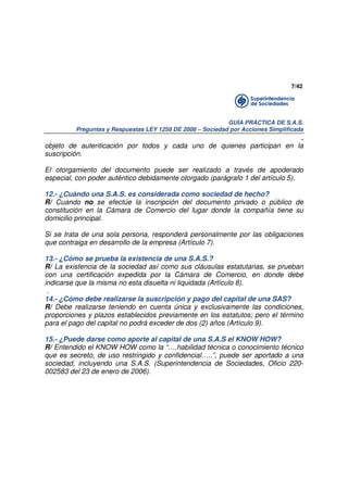 7/42

GUÍA PRÁCTICA DE S.A.S.
Preguntas y Respuestas LEY 1258 DE 2008 – Sociedad por Acciones Simplificada

.
objeto de autenticación por todos y cada uno de quienes participan en la
suscripción.
El otorgamiento del documento puede ser realizado a través de apoderado
especial, con poder auténtico debidamente otorgado (parágrafo 1 del artículo 5).
12.- ¿Cuándo una S.A.S. es considerada como sociedad de hecho?
R/ Cuando no se efectúe la inscripción del documento privado o público de
constitución en la Cámara de Comercio del lugar donde la compañía tiene su
domicilio principal.
Si se trata de una sola persona, responderá personalmente por las obligaciones
que contraiga en desarrollo de la empresa (Artículo 7).
13.- ¿Cómo se prueba la existencia de una S.A.S.?
R/ La existencia de la sociedad así como sus cláusulas estatutarias, se prueban
con una certificación expedida por la Cámara de Comercio, en donde debe
indicarse que la misma no esta disuelta ni liquidada (Artículo 8).
.
14.- ¿Cómo debe realizarse la suscripción y pago del capital de una SAS?
R/ Debe realizarse teniendo en cuenta única y exclusivamente las condiciones,
proporciones y plazos establecidos previamente en los estatutos; pero el término
para el pago del capital no podrá exceder de dos (2) años (Artículo 9).
15.- ¿Puede darse como aporte al capital de una S.A.S el KNOW HOW?
R/ Entendido el KNOW HOW como la “….habilidad técnica o conocimiento técnico
que es secreto, de uso restringido y confidencial…..”, puede ser aportado a una
sociedad, incluyendo una S.A.S. (Superintendencia de Sociedades, Oficio 220002583 del 23 de enero de 2006).

 