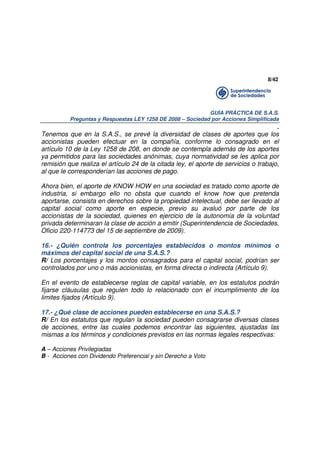 8/42

GUÍA PRÁCTICA DE S.A.S.
Preguntas y Respuestas LEY 1258 DE 2008 – Sociedad por Acciones Simplificada

.
Tenemos que en la S.A.S., se prevé la diversidad de clases de aportes que los
accionistas pueden efectuar en la compañía, conforme lo consagrado en el
artículo 10 de la Ley 1258 de 208, en donde se contempla además de los aportes
ya permitidos para las sociedades anónimas, cuya normatividad se les aplica por
remisión que realiza el artículo 24 de la citada ley, el aporte de servicios o trabajo,
al que le corresponderían las acciones de pago.
Ahora bien, el aporte de KNOW HOW en una sociedad es tratado como aporte de
industria, si embargo ello no obsta que cuando el know how que pretenda
aportarse, consista en derechos sobre la propiedad intelectual, debe ser llevado al
capital social como aporte en especie, previo su avaluó por parte de los
accionistas de la sociedad, quienes en ejercicio de la autonomía de la voluntad
privada determinaran la clase de acción a emitir (Superintendencia de Sociedades,
Oficio 220-114773 del 15 de septiembre de 2009).
16.- ¿Quién controla los porcentajes establecidos o montos mínimos o
máximos del capital social de una S.A.S.?
R/ Los porcentajes y los montos consagrados para el capital social, podrían ser
controlados por uno o más accionistas, en forma directa o indirecta (Artículo 9).
En el evento de establecerse reglas de capital variable, en los estatutos podrán
fijarse cláusulas que regulen todo lo relacionado con el incumplimiento de los
limites fijados (Artículo 9).
17.- ¿Qué clase de acciones pueden establecerse en una S.A.S.?
R/ En los estatutos que regulan la sociedad pueden consagrarse diversas clases
de acciones, entre las cuales podemos encontrar las siguientes, ajustadas las
mismas a los términos y condiciones previstos en las normas legales respectivas:
A – Acciones Privilegiadas
B - Acciones con Dividendo Preferencial y sin Derecho a Voto

 