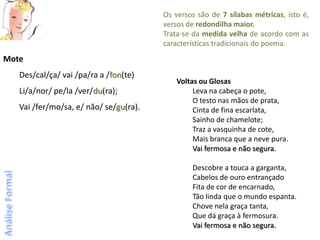 Os versos são de 7 sílabas métricas, isto é,
                                        versos de redondilha maior.
                                        Trata-se da medida velha de acordo com as
                                        características tradicionais do poema.
Mote
   Des/cal/ça/ vai /pa/ra a /fon(te)
                                            Voltas ou Glosas
   Li/a/nor/ pe/la /ver/du(ra);                  Leva na cabeça o pote,
                                                 O testo nas mãos de prata,
   Vai /fer/mo/sa, e/ não/ se/gu(ra).            Cinta de fina escarlata,
                                                 Sainho de chamelote;
                                                 Traz a vasquinha de cote,
                                                 Mais branca que a neve pura.
                                                 Vai fermosa e não segura.

                                                Descobre a touca a garganta,
                                                Cabelos de ouro entrançado
                                                Fita de cor de encarnado,
                                                Tão linda que o mundo espanta.
                                                Chove nela graça tanta,
                                                Que dá graça à fermosura.
                                                Vai fermosa e não segura.
 