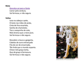 Mote
    Descalça vai para a fonte
    Lianor pela verdura;
    Vai fermosa, e não segura.

Voltas
     Leva na cabeça o pote,
     O testo nas mãos de prata,
     Cinta de fina escarlata,
     Sainho de chamelote;
     Traz a vasquinha de cote,
     Mais branca que a neve pura.
     Vai fermosa e não segura.

    Descobre a touca a garganta,
    Cabelos de ouro entrançado
    Fita de cor de encarnado,
    Tão linda que o mundo espanta.
    Chove nela graça tanta,
    Que dá graça à fermosura.
    Vai fermosa e não segura.
 