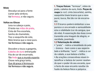 Mote
    Descalça vai para a fonte
    Lianor pela verdura;
    Vai fermosa, e não segura.

Voltas ou Glosas
     Leva na cabeça o pote,
     O testo nas mãos de prata,
     Cinta de fina escarlata,
     Sainho de chamelote;
     Traz a vasquinha de cote,
     Mais branca que a neve pura.
     Vai fermosa e não segura.

    Descobre a touca a garganta,
    Cabelos de ouro entrançado
    Fita de cor de encarnado,
    Tão linda que o mundo espanta.
    Chove nela graça tanta,
    Que dá graça à fermosura.
    Vai fermosa e não segura.
 