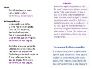 O Refrão:
Mote
    Descalça vai para a fonte
    Lianor pela verdura;
    Vai fermosa, e não segura.

Voltas ou Glosas
     Leva na cabeça o pote,
     O testo nas mãos de prata,
     Cinta de fina escarlata,
     Sainho de chamelote;
     Traz a vasquinha de cote,
     Mais branca que a neve pura.
     Vai fermosa e não segura.

    Descobre a touca a garganta,     Elementos psicológicos sugeridos
    Cabelos de ouro entrançado
    Fita de cor de encarnado,
    Tão linda que o mundo espanta.
    Chove nela graça tanta,
    Que dá graça à fermosura.
    Vai fermosa e não segura.
 