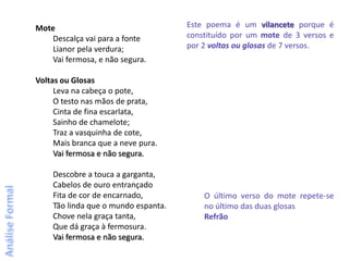 Mote                                 Este poema é um vilancete porque é
    Descalça vai para a fonte        constituído por um mote de 3 versos e
    Lianor pela verdura;             por 2 voltas ou glosas de 7 versos.
    Vai fermosa, e não segura.

Voltas ou Glosas
     Leva na cabeça o pote,
     O testo nas mãos de prata,
     Cinta de fina escarlata,
     Sainho de chamelote;
     Traz a vasquinha de cote,
     Mais branca que a neve pura.
     Vai fermosa e não segura.

    Descobre a touca a garganta,
    Cabelos de ouro entrançado
    Fita de cor de encarnado,            O último verso do mote repete-se
    Tão linda que o mundo espanta.       no último das duas glosas
    Chove nela graça tanta,              Refrão
    Que dá graça à fermosura.
    Vai fermosa e não segura.
 