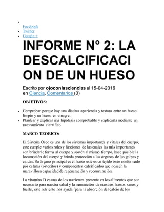 
Facebook
 Twitter
 Google +
INFORME N° 2: LA
DESCALCIFICACI
ON DE UN HUESO
Escrito por ojoconlasciencias el 15-04-2016
en Ciencia. Comentarios (0)
OBJETIVOS:
 Comprobar porque hay una distinta apariencia y textura entre un hueso
limpio y un hueso en vinagre.
 Plantear y explicar una hipótesis comprobable y explicarla mediante un
razonamiento científico
MARCO TEORICO:
El Sistema Óseo es uno de los sistemas importantes y vitales del cuerpo,
este cumple varios roles y funciones de las cuales las más importantes
son brindarle forma al cuerpo y sostén al mismo tiempo, hace posible la
locomoción del cuerpo y brinda protección a los órganos de los golpes y
caídas. Su órgano principal es el hueso este es un tejido óseo conformado
por células (ostecitos) y componentes calcificados que poseen la
maravillosa capacidad de regeneración y reconstitución.
La vitamina D es uno de los nutrientes presente en los alimentos que son
necesario para nuestra salud y la mantención de nuestros huesos sanos y
fuerte, este nutriente nos ayuda ´para la absorción del calcio de los
 