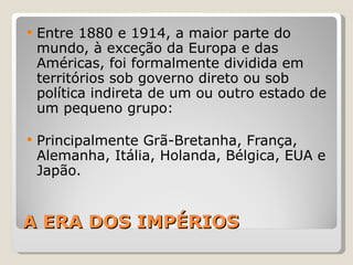 A ERA DOS IMPÉRIOS Entre 1880 e 1914, a maior parte do mundo, à exceção da Europa e das Américas, foi formalmente dividida em territórios sob governo direto ou sob política indireta de um ou outro estado de um pequeno grupo: Principalmente Grã-Bretanha, França, Alemanha, Itália, Holanda, Bélgica, EUA e Japão. 