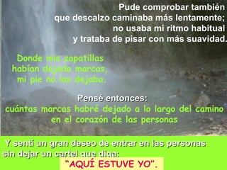Pude comprobar también  que descalzo caminaba más lentamente;  no usaba mi ritmo habitual  y trataba de pisar con más suavidad. Donde mis zapatillas  habían dejado marcas,  mi pie no las dejaba. Pensé entonces:   cuántas marcas habré dejado a lo largo del camino en el corazón de las personas Y sentí un gran deseo de entrar en las personas  sin dejar un cartel que diga:  “ AQUÍ ESTUVE YO”. 