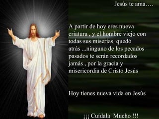 Jesús te ama…. A partir de hoy eres nueva criatura , y el hombre viejo con todas sus miserias  quedó atrás ...ninguno de los pecados pasados te serán recordados jamás , por la gracia y misericordia de Cristo Jesús Hoy tienes nueva vida en Jesús ¡¡¡ Cuídala  Mucho !!! 
