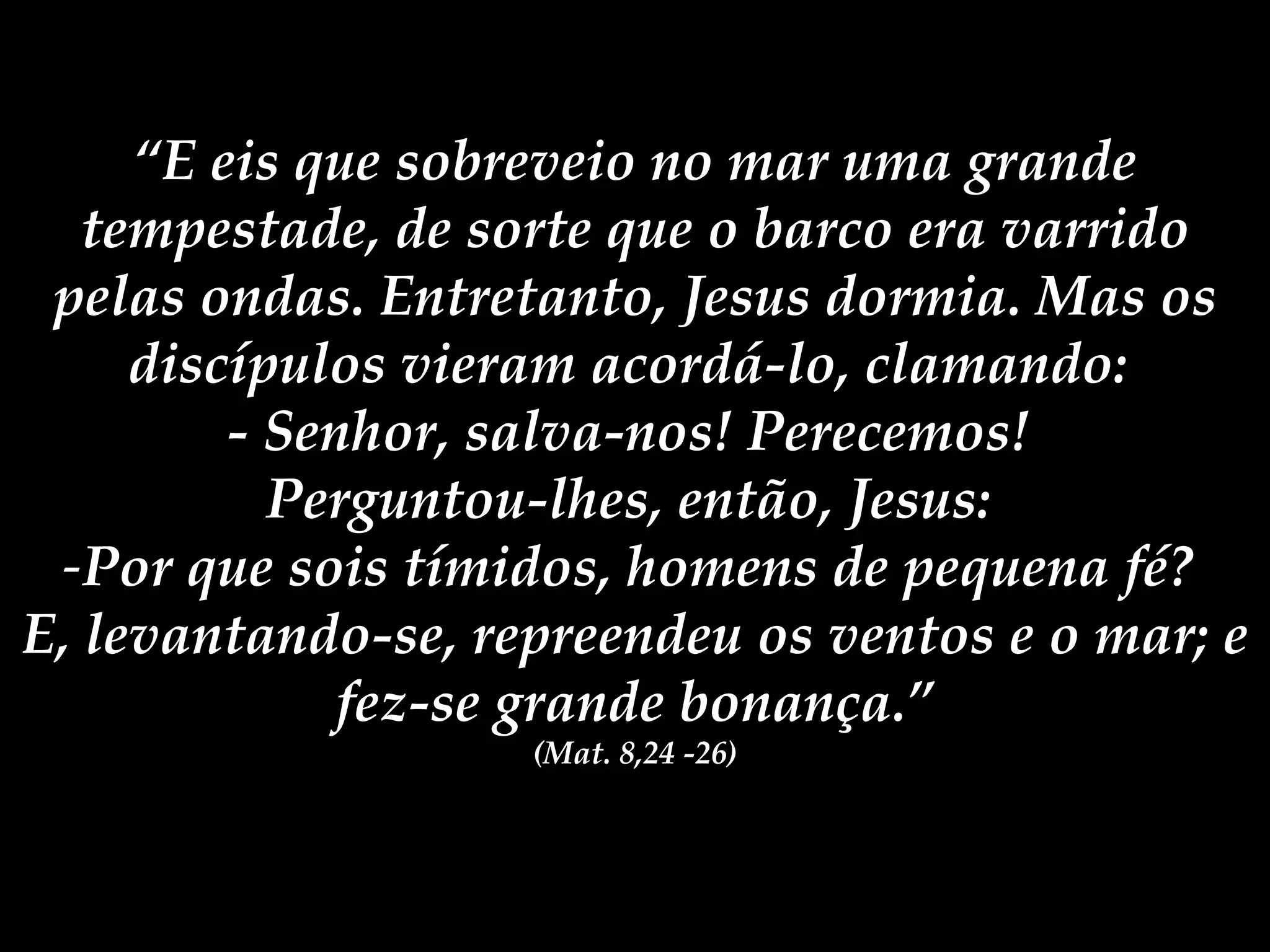 “ E eis que sobreveio no mar uma grande tempestade, de sorte que o barco era varrido pelas ondas. Entretanto, Jesus dormia. Mas os discípulos vieram acordá-lo, clamando: - Senhor, salva-nos! Perecemos! Perguntou-lhes, então, Jesus: Por que sois tímidos, homens de pequena fé? E, levantando-se, repreendeu os ventos e o mar; e fez-se grande bonança.” (Mat. 8,24 -26)