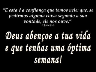 Deus abençoe a tua vida e que tenhas uma óptima semana! “ E esta é a confiança que temos nele: que, se pedirmos alguma coisa segundo a sua vontade, ele nos ouve.” (I João 5,14)