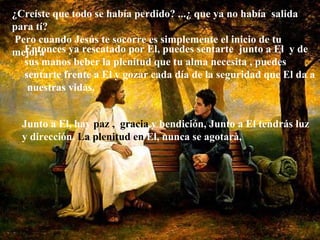 Entonces ya rescatado por El, puedes sentarte  junto a El  y de sus manos beber la plenitud que tu alma necesita , puedes sentarte frente a El y gozar cada día de la seguridad que El da a  nuestras vidas. Junto a El, hay  paz ,  gracia  y bendición, Junto a El tendrás luz y dirección.  La plenitud en  El, nunca se   agotarà, ¿Creíste que todo se había perdido? ...¿ que ya no había  salida para tí? Pero cuando Jesús te socorre es simplemente el inicio de tu mejora   
