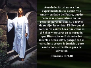 Amado lector, si nunca has experimentado ese asombroso amor y cuidado del Padre, puedes comenzar ahora mismo en una relacion personal con El, a traves de su hijo Jesucristo. El dice que si confesares con tu boca que Jesús es el Señor y creyeres en tu corazón, que Dios se levantó de entre los muertos, seras salvo, porqué con el corazón se creeen la justicia , pero con la boca se confiesa para la salvacion Romanos 10:9,10 