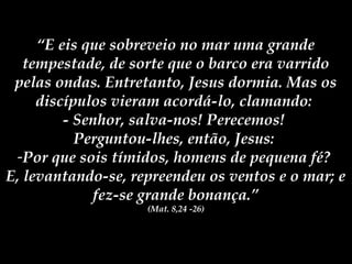 “E eis que sobreveio no mar uma grande
   tempestade, de sorte que o barco era varrido
 pelas ondas. Entretanto, Jesus dormia. Mas os
     discípulos vieram acordá-lo, clamando:
         - Senhor, salva-nos! Perecemos!
           Perguntou-lhes, então, Jesus:
 -Por que sois tímidos, homens de pequena fé?
E, levantando-se, repreendeu os ventos e o mar; e
              fez-se grande bonança.”
                    (Mat. 8,24 -26)
 