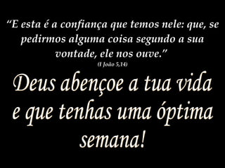 Deus abençoe a tua vida e que tenhas uma óptima  semana! “ E esta é a confiança que temos nele: que, se pedirmos alguma coisa segundo a sua vontade, ele nos ouve.”  (I João 5,14) 