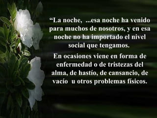 “La noche, ...esa noche ha venido
para muchos de nosotros, y en esa
 noche no ha importado el nivel
      social que tengamos.
 En ocasiones viene en forma de
  enfermedad o de tristezas del
alma, de hastío, de cansancio, de
vacío u otros problemas físicos.
 