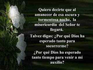 Quiero decirte que al
  amanecer de esa oscura y
   tormentosa noche, la
  misericordia del Señor te
          llegará.
Talvez digas: ¿Por qué Dios ha
     esperado tanto para
         socorrerme?
  ¿Por qué Dios ha esperado
 tanto tiempo para venir a mi
           auxilio?
 