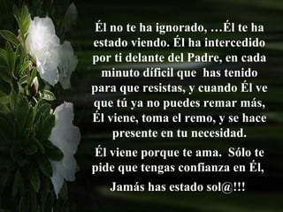 Él no te ha ignorado, …Él te ha
estado viendo. Él ha intercedido
por ti delante del Padre, en cada
 minuto díficil que has tenido
para que resistas, y cuando Él ve
que tú ya no puedes remar más,
Él viene, toma el remo, y se hace
    presente en tu necesidad.
Él viene porque te ama. Sólo te
pide que tengas confianza en Él,
   Jamás has estado sol@!!!
 