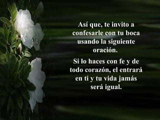 Así que, te invito a
confesarle con tu boca
 usando la siguiente
       oración.
 Si lo haces con fe y de
todo corazón, el entrará
  en ti y tu vida jamás
        será igual.
 