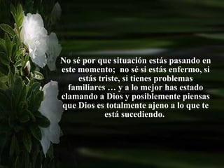 No sé por que situación estás pasando en este momento;  no sé si estás enfermo, si estás triste, si tienes problemas  familiares  … y a lo mejor has estado clamando a Dios y posiblemente piensas que Dios es totalmente ajeno a lo que te está sucediendo.  
