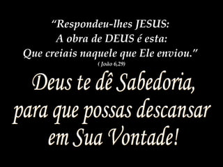 Deus te dê Sabedoria, para que possas descansar  em Sua Vontade! “ Respondeu-lhes JESUS:  A obra de DEUS é esta: Que creiais naquele que Ele enviou.”  ( João 6,29) 