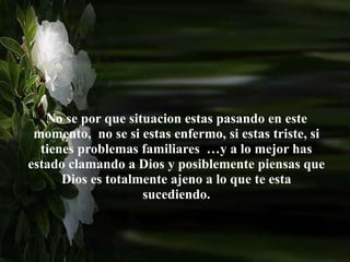 No se por que situacion estas pasando en este
momento, no se si estas enfermo, si estas triste, si
tienes problemas familiares …y a lo mejor has
estado clamando a Dios y posiblemente piensas que
Dios es totalmente ajeno a lo que te esta
sucediendo.
 